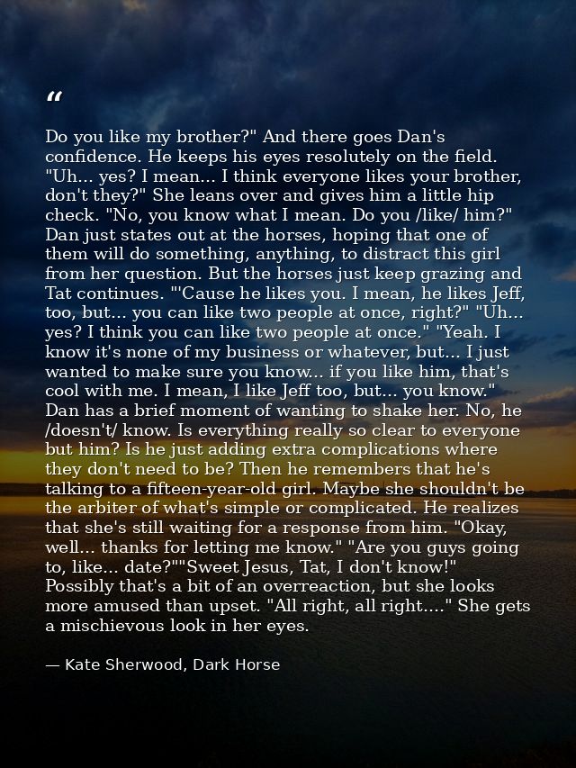 Do you like my brother?" And there goes Dan's confidence. He keeps his eyes resolutely on the field. "Uh... yes? I mean. — Kate Sherwood, Dark Horse