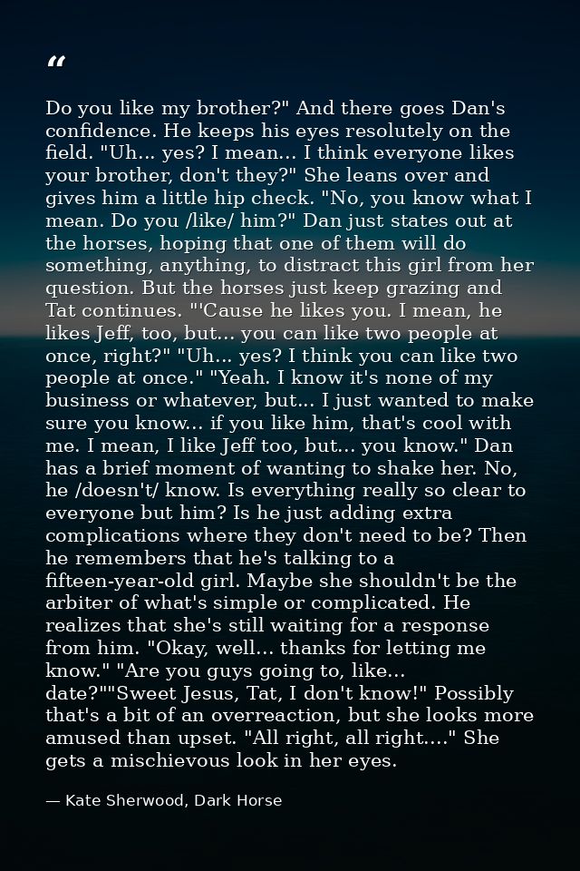 Do you like my brother?" And there goes Dan's confidence. He keeps his eyes resolutely on the field. "Uh... yes? I mean. — Kate Sherwood, Dark Horse