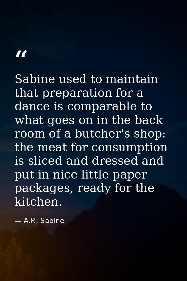 Sabine used to maintain that preparation for a dance is comparable to what goes on in the back room of a butcher's shop: — A.P., Sabine