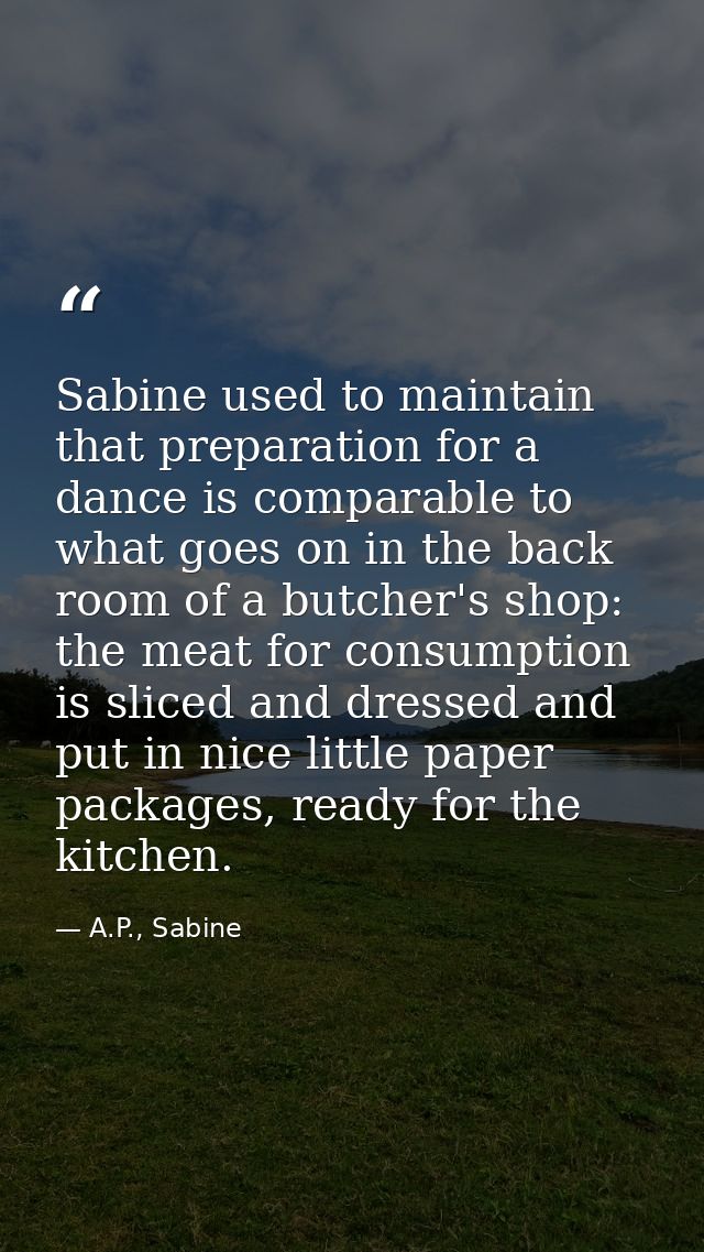 Sabine used to maintain that preparation for a dance is comparable to what goes on in the back room of a butcher's shop: — A.P., Sabine