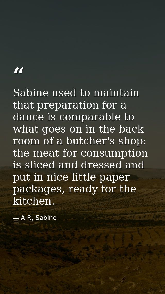 Sabine used to maintain that preparation for a dance is comparable to what goes on in the back room of a butcher's shop: — A.P., Sabine
