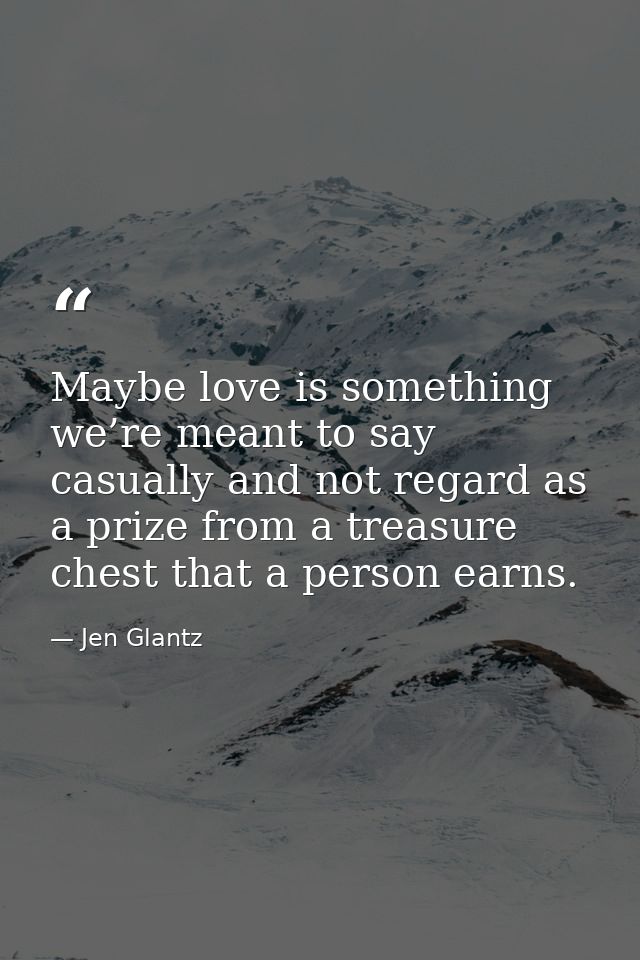 Maybe love is something we’re meant to say casually and not regard as a prize from a treasure chest that a person earns. — Jen Glantz