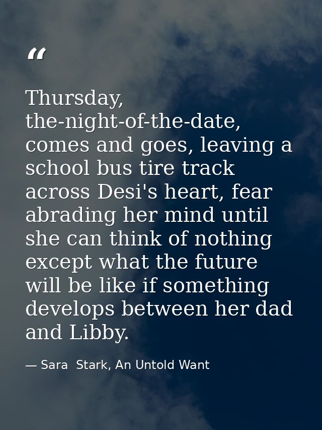 Thursday, the-night-of-the-date, comes and goes, leaving a school bus tire track across Desi's heart, fear abrading her  — Sara  Stark, An Untold Want