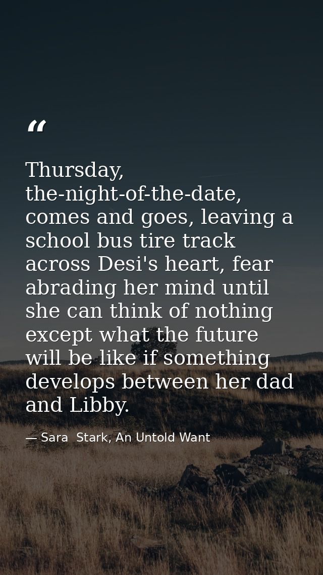 Thursday, the-night-of-the-date, comes and goes, leaving a school bus tire track across Desi's heart, fear abrading her  — Sara  Stark, An Untold Want
