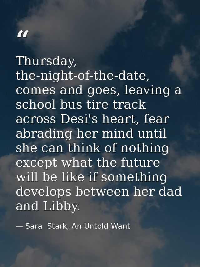 Thursday, the-night-of-the-date, comes and goes, leaving a school bus tire track across Desi's heart, fear abrading her  — Sara  Stark, An Untold Want