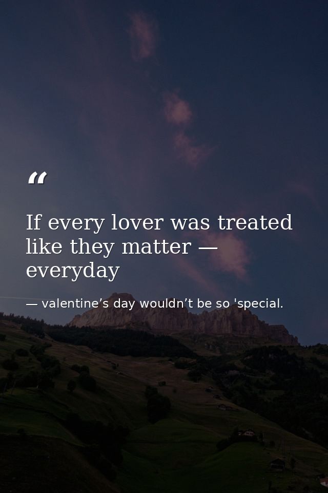 If every lover was treated like they matter — everyday — valentine’s day wouldn’t be so 'special.