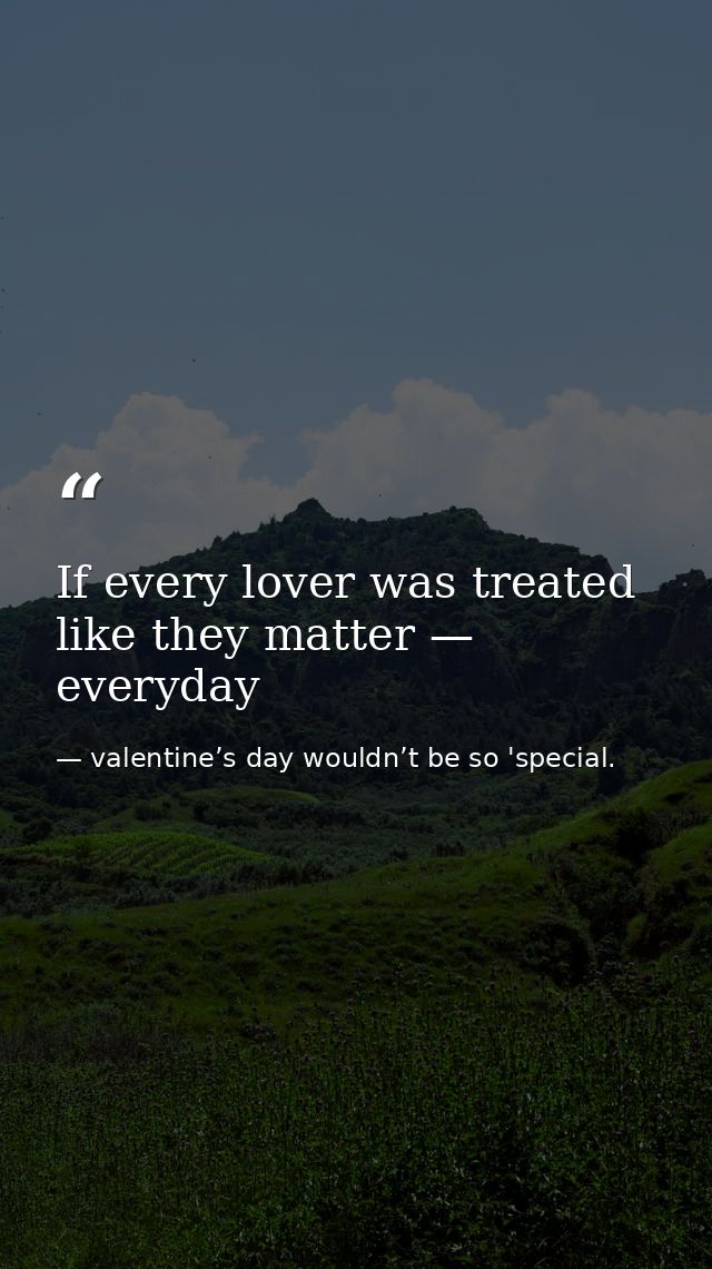 If every lover was treated like they matter — everyday — valentine’s day wouldn’t be so 'special.