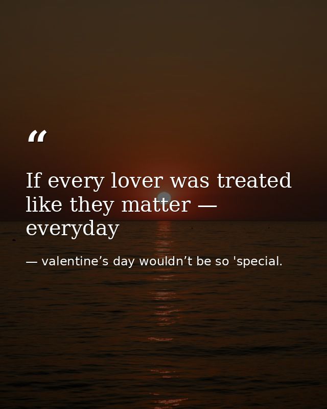 If every lover was treated like they matter — everyday — valentine’s day wouldn’t be so 'special.