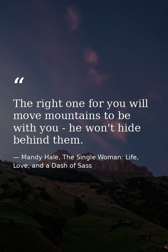 The right one for you will move mountains to be with you - he won't hide behind them. — Mandy Hale, The Single Woman: Life, Love, and a Dash of Sass
