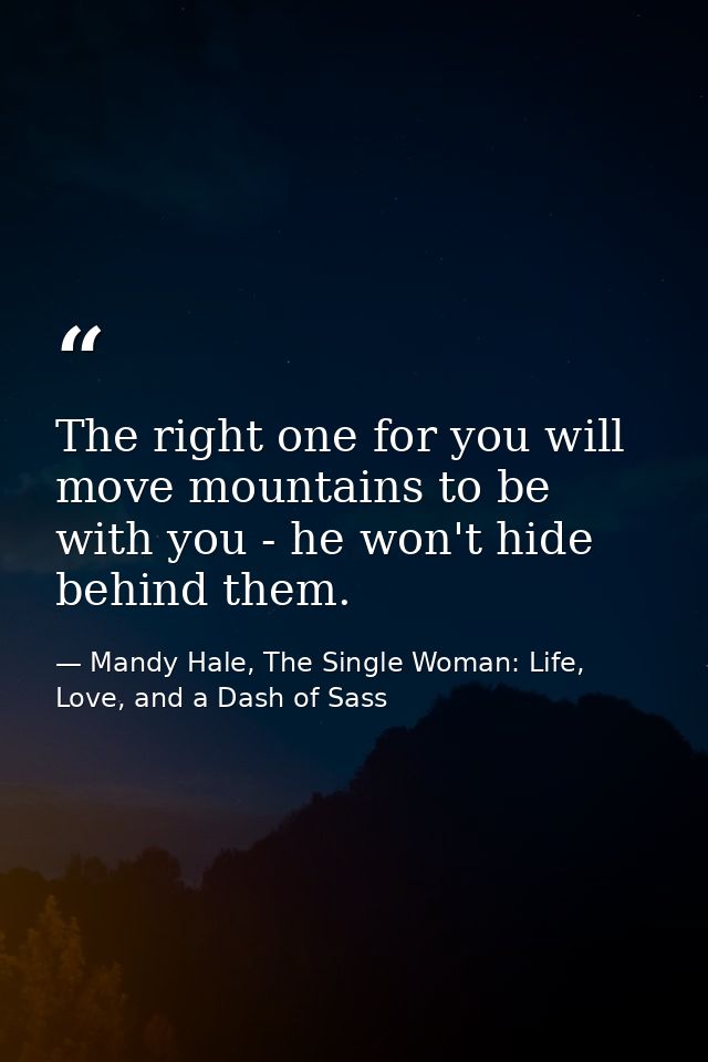 The right one for you will move mountains to be with you - he won't hide behind them. — Mandy Hale, The Single Woman: Life, Love, and a Dash of Sass