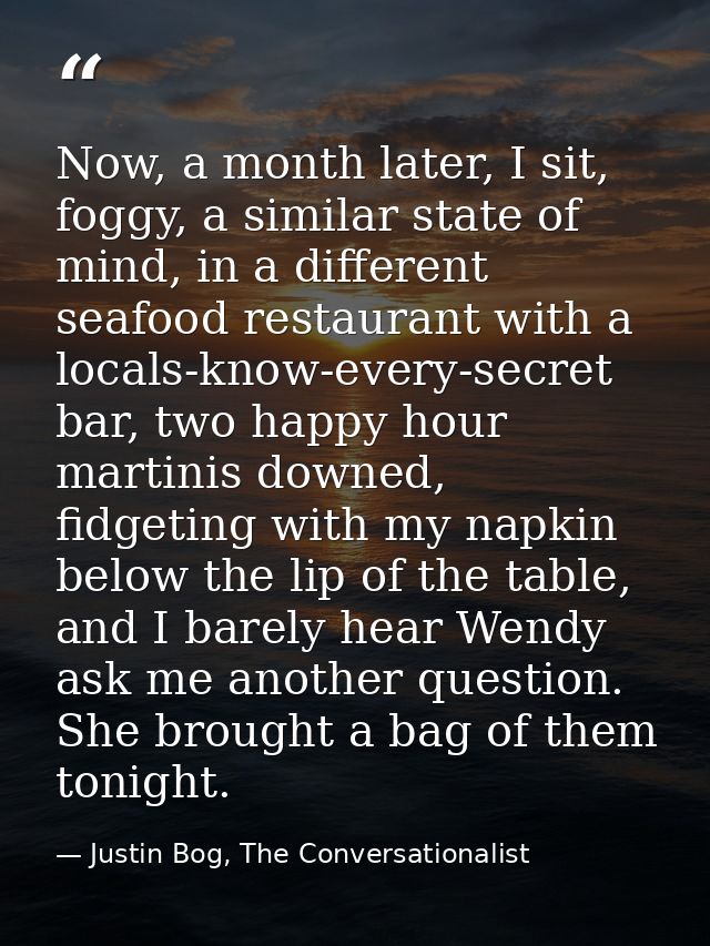 Now, a month later, I sit, foggy, a similar state of mind, in a different seafood restaurant with a locals-know-every-se — Justin Bog, The Conversationalist