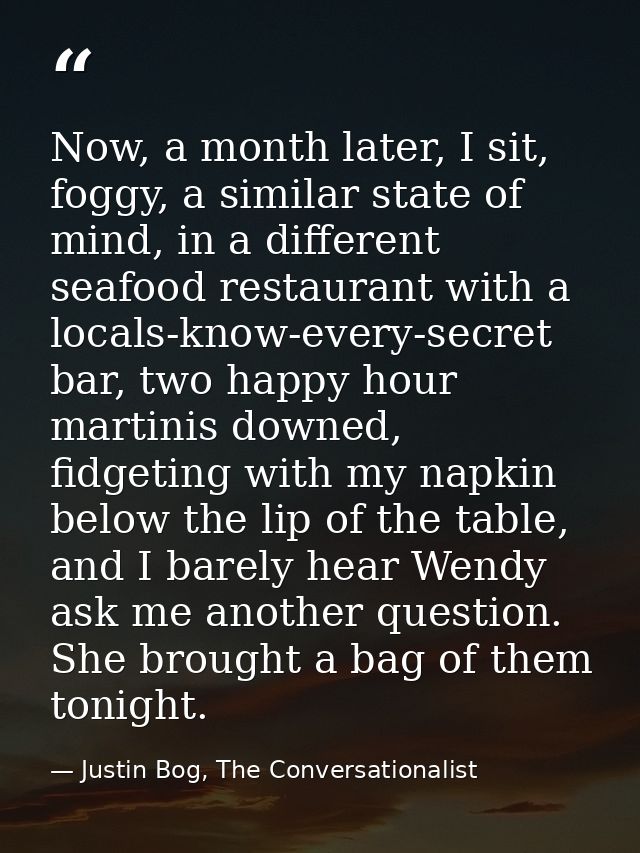 Now, a month later, I sit, foggy, a similar state of mind, in a different seafood restaurant with a locals-know-every-se — Justin Bog, The Conversationalist