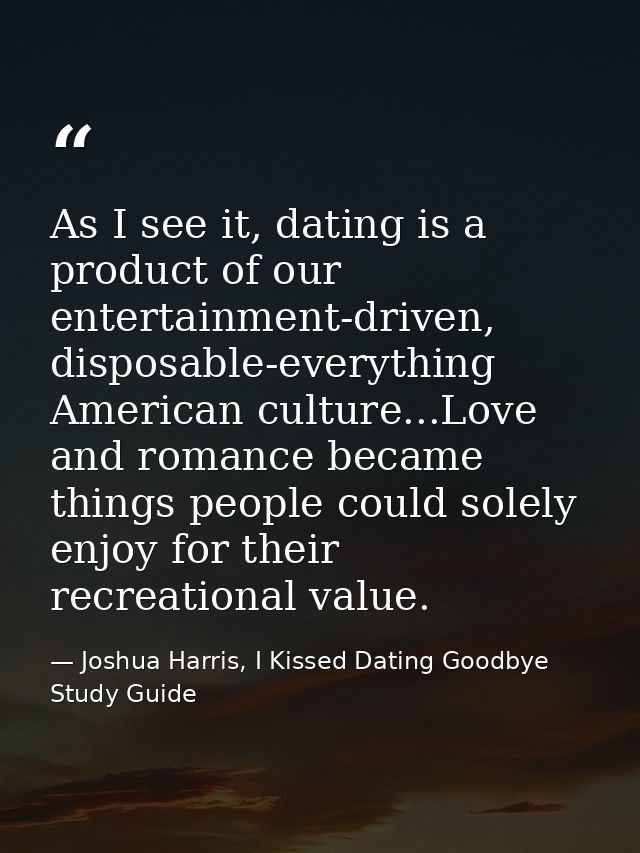 As I see it, dating is a product of our entertainment-driven, disposable-everything American culture...Love and romance  — Joshua Harris, I Kissed Dating Goodbye Study Guide