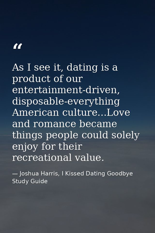As I see it, dating is a product of our entertainment-driven, disposable-everything American culture...Love and romance  — Joshua Harris, I Kissed Dating Goodbye Study Guide