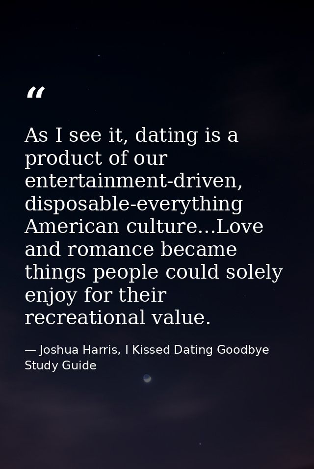 As I see it, dating is a product of our entertainment-driven, disposable-everything American culture...Love and romance  — Joshua Harris, I Kissed Dating Goodbye Study Guide