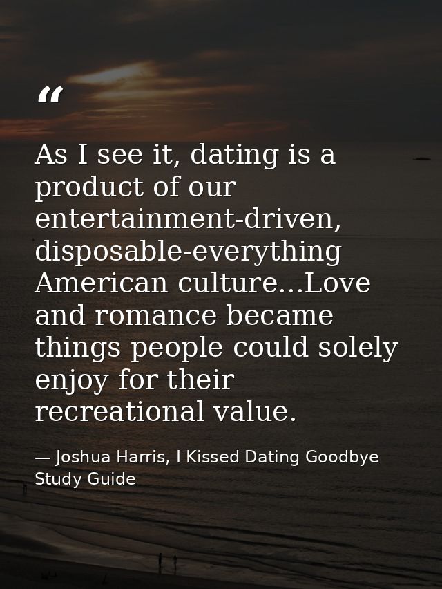 As I see it, dating is a product of our entertainment-driven, disposable-everything American culture...Love and romance  — Joshua Harris, I Kissed Dating Goodbye Study Guide