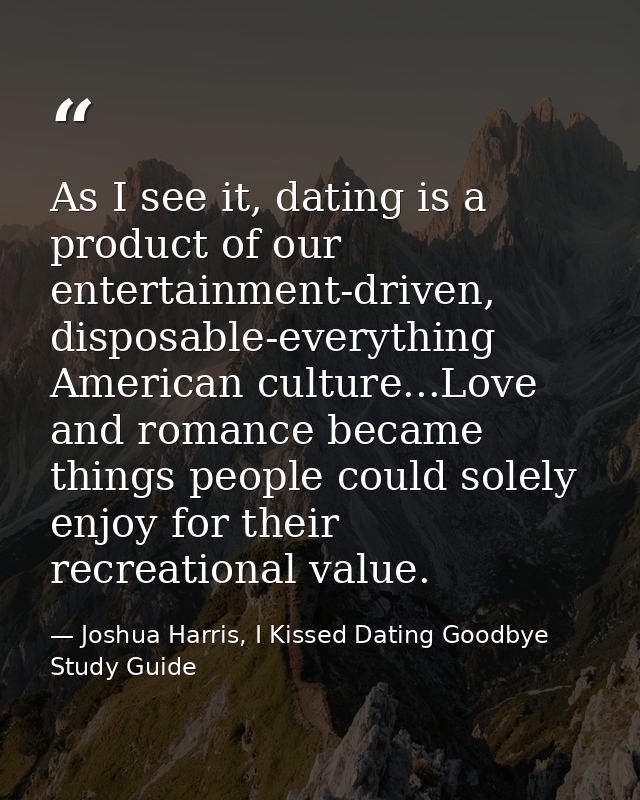 As I see it, dating is a product of our entertainment-driven, disposable-everything American culture...Love and romance  — Joshua Harris, I Kissed Dating Goodbye Study Guide