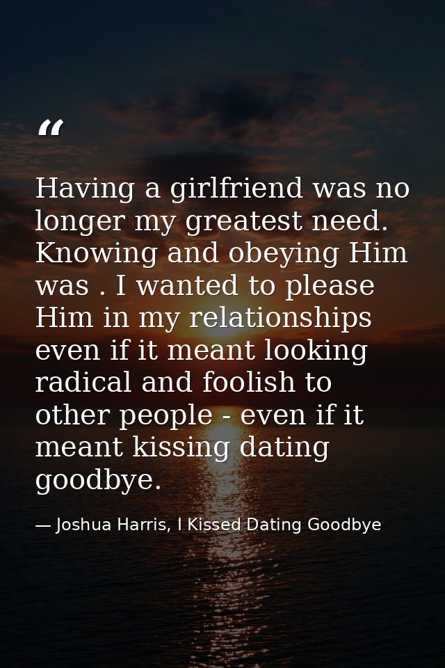 Having a girlfriend was no longer my greatest need. Knowing and obeying Him was . I wanted to please Him in my relations — Joshua Harris, I Kissed Dating Goodbye
