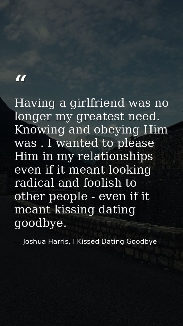 Having a girlfriend was no longer my greatest need. Knowing and obeying Him was . I wanted to please Him in my relations — Joshua Harris, I Kissed Dating Goodbye