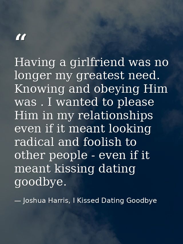 Having a girlfriend was no longer my greatest need. Knowing and obeying Him was . I wanted to please Him in my relations — Joshua Harris, I Kissed Dating Goodbye