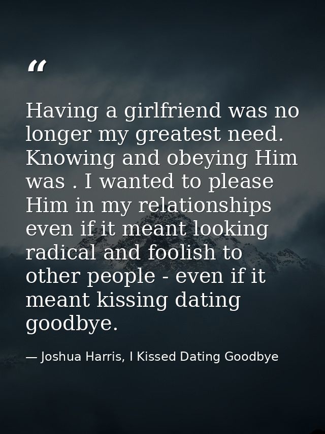 Having a girlfriend was no longer my greatest need. Knowing and obeying Him was . I wanted to please Him in my relations — Joshua Harris, I Kissed Dating Goodbye