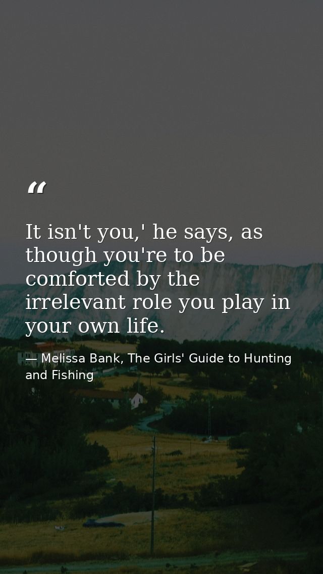 It isn't you,' he says, as though you're to be comforted by the irrelevant role you play in your own life. — Melissa Bank, The Girls' Guide to Hunting and Fishing