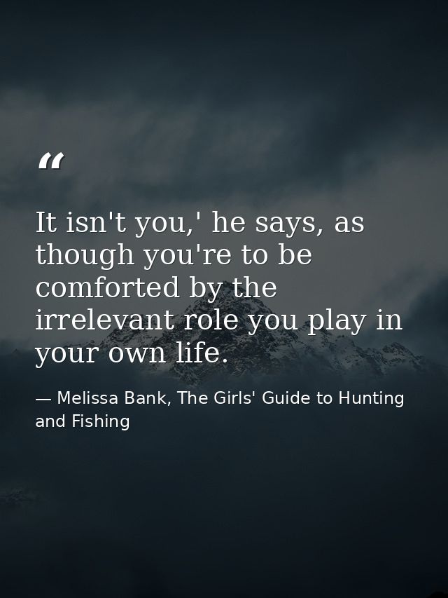 It isn't you,' he says, as though you're to be comforted by the irrelevant role you play in your own life. — Melissa Bank, The Girls' Guide to Hunting and Fishing