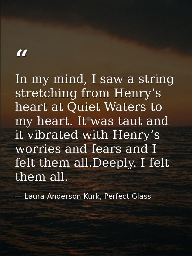 In my mind, I saw a string stretching from Henry’s heart at Quiet Waters to my heart. It was taut and it vibrated with H — Laura Anderson Kurk, Perfect Glass