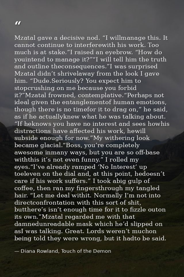 Mzatal gave a decisive nod. “I willmanage this. It cannot continue to interferewith his work. Too much is at stake.”I ra — Diana Rowland, Touch of the Demon