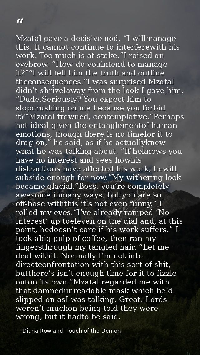 Mzatal gave a decisive nod. “I willmanage this. It cannot continue to interferewith his work. Too much is at stake.”I ra — Diana Rowland, Touch of the Demon