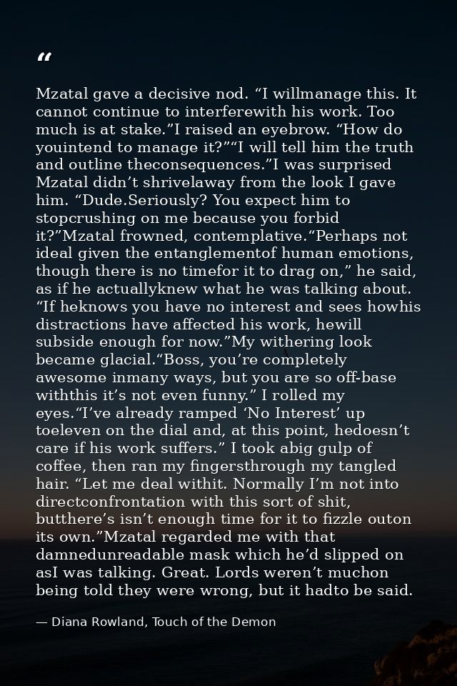 Mzatal gave a decisive nod. “I willmanage this. It cannot continue to interferewith his work. Too much is at stake.”I ra — Diana Rowland, Touch of the Demon