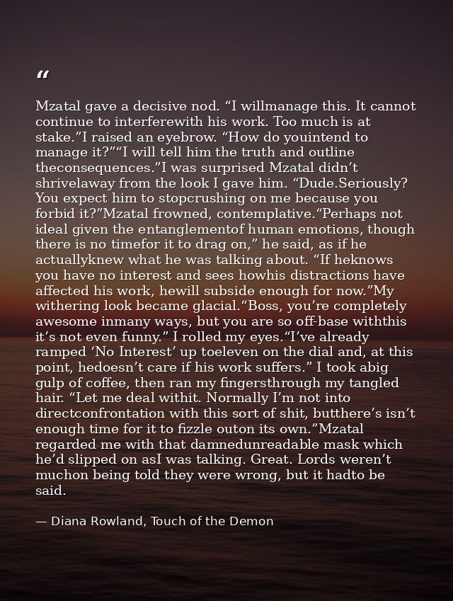 Mzatal gave a decisive nod. “I willmanage this. It cannot continue to interferewith his work. Too much is at stake.”I ra — Diana Rowland, Touch of the Demon