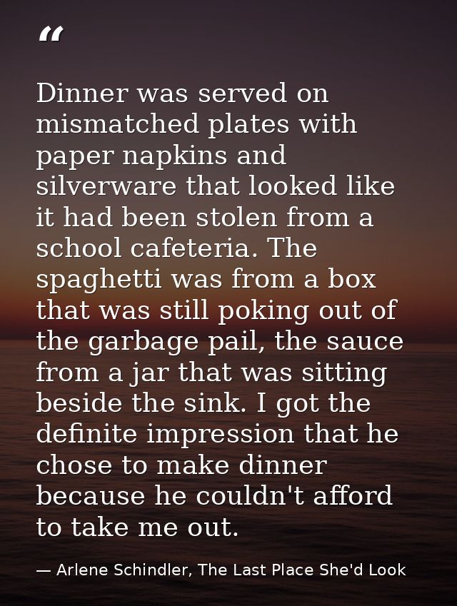 Dinner was served on mismatched plates with paper napkins and silverware that looked like it had been stolen from a scho — Arlene Schindler, The Last Place She'd Look