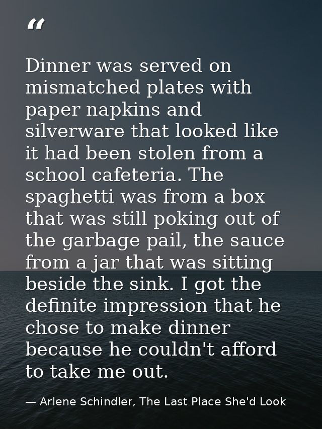 Dinner was served on mismatched plates with paper napkins and silverware that looked like it had been stolen from a scho — Arlene Schindler, The Last Place She'd Look