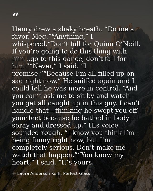 Henry drew a shaky breath. “Do me a favor, Meg.”“Anything,” I whispered.“Don’t fall for Quinn O’Neill. If you’re going t — Laura Anderson Kurk, Perfect Glass