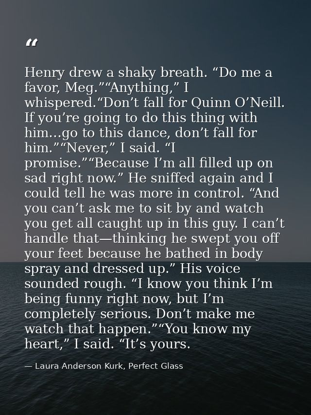 Henry drew a shaky breath. “Do me a favor, Meg.”“Anything,” I whispered.“Don’t fall for Quinn O’Neill. If you’re going t — Laura Anderson Kurk, Perfect Glass