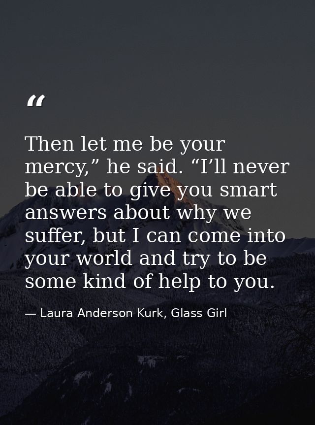 Then let me be your mercy,” he said. “I’ll never be able to give you smart answers about why we suffer, but I can come i — Laura Anderson Kurk, Glass Girl