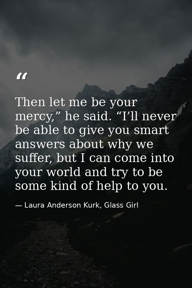 Then let me be your mercy,” he said. “I’ll never be able to give you smart answers about why we suffer, but I can come i — Laura Anderson Kurk, Glass Girl