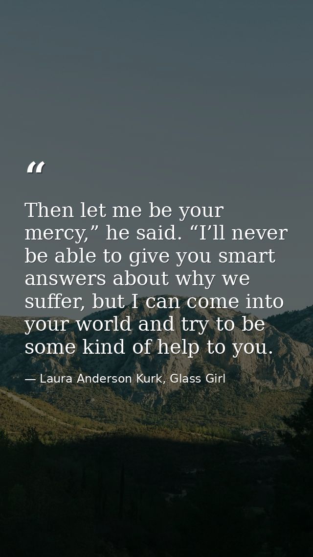 Then let me be your mercy,” he said. “I’ll never be able to give you smart answers about why we suffer, but I can come i — Laura Anderson Kurk, Glass Girl