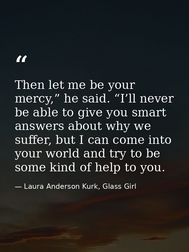 Then let me be your mercy,” he said. “I’ll never be able to give you smart answers about why we suffer, but I can come i — Laura Anderson Kurk, Glass Girl