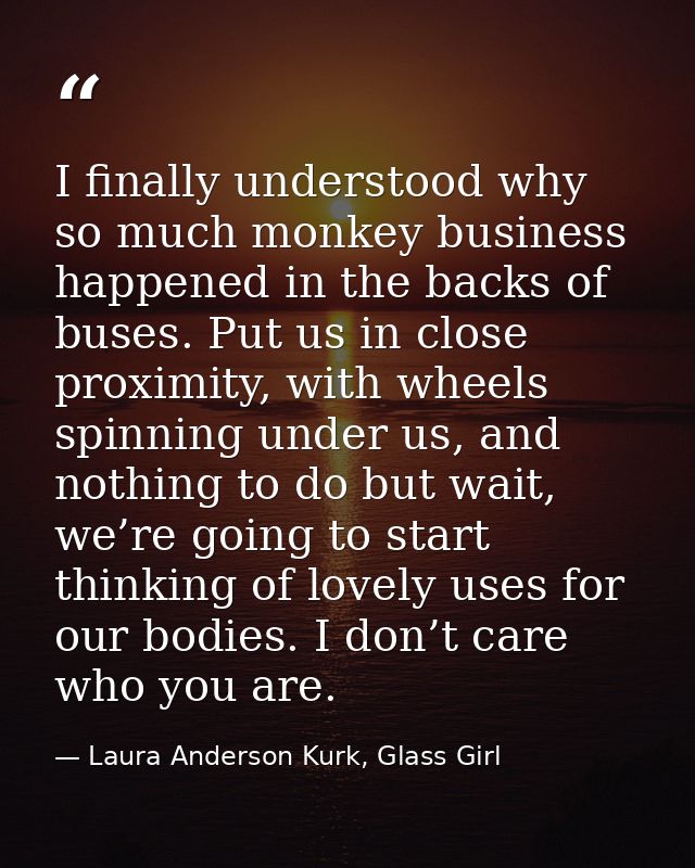 I finally understood why so much monkey business happened in the backs of buses. Put us in close proximity, with wheels  — Laura Anderson Kurk, Glass Girl