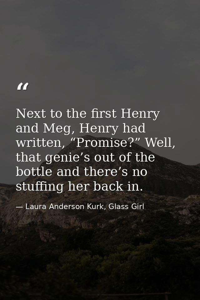 Next to the first Henry and Meg, Henry had written, “Promise?” Well, that genie’s out of the bottle and there’s no stuff — Laura Anderson Kurk, Glass Girl