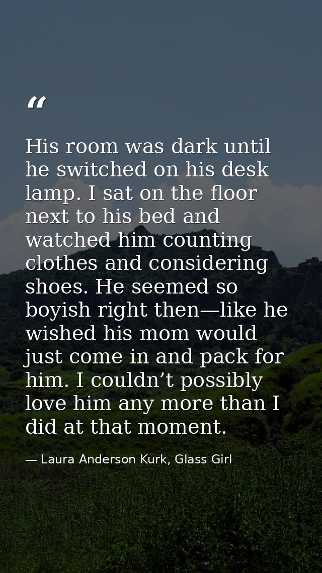 His room was dark until he switched on his desk lamp. I sat on the floor next to his bed and watched him counting clothe — Laura Anderson Kurk, Glass Girl