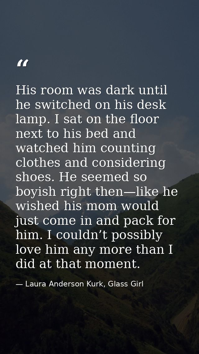 His room was dark until he switched on his desk lamp. I sat on the floor next to his bed and watched him counting clothe — Laura Anderson Kurk, Glass Girl