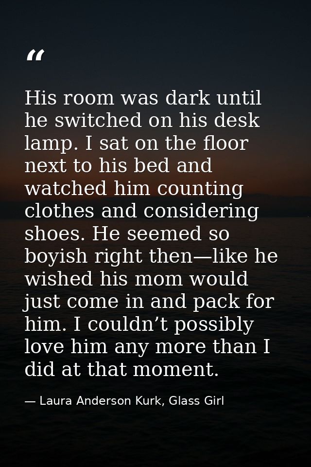 His room was dark until he switched on his desk lamp. I sat on the floor next to his bed and watched him counting clothe — Laura Anderson Kurk, Glass Girl