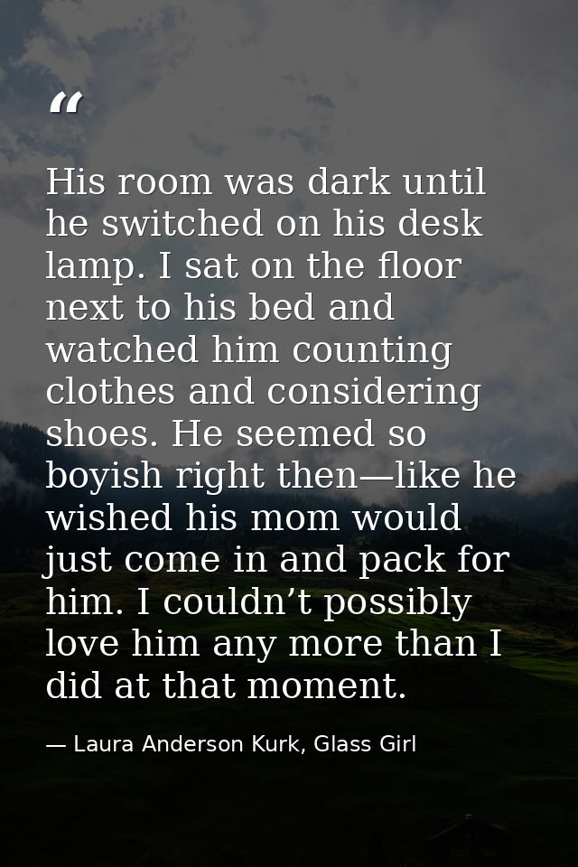 His room was dark until he switched on his desk lamp. I sat on the floor next to his bed and watched him counting clothe — Laura Anderson Kurk, Glass Girl