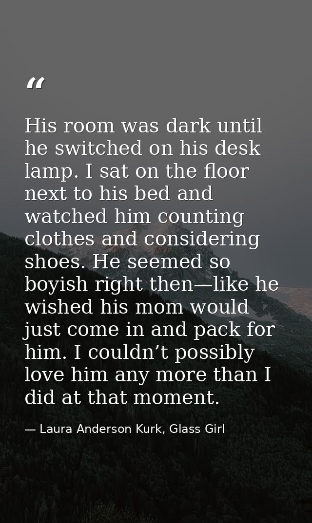 His room was dark until he switched on his desk lamp. I sat on the floor next to his bed and watched him counting clothe — Laura Anderson Kurk, Glass Girl