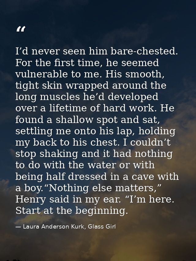 I’d never seen him bare-chested. For the first time, he seemed vulnerable to me. His smooth, tight skin wrapped around t — Laura Anderson Kurk, Glass Girl
