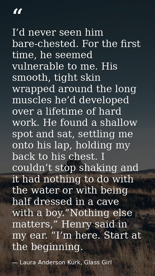 I’d never seen him bare-chested. For the first time, he seemed vulnerable to me. His smooth, tight skin wrapped around t — Laura Anderson Kurk, Glass Girl