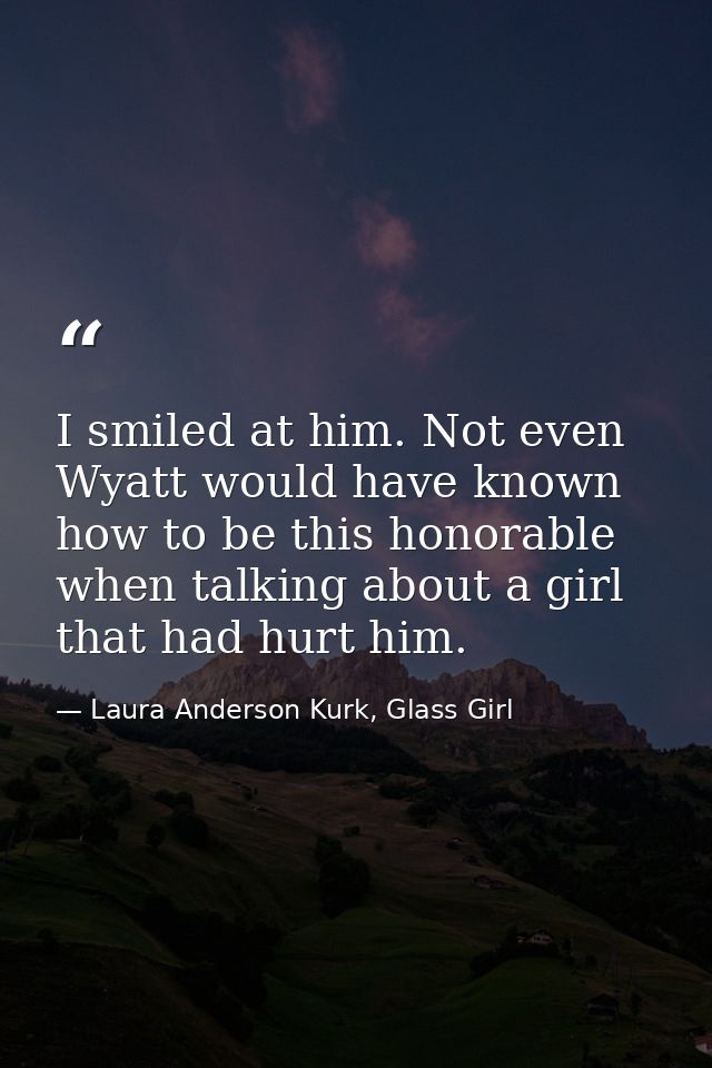 I smiled at him. Not even Wyatt would have known how to be this honorable when talking about a girl that had hurt him. — Laura Anderson Kurk, Glass Girl